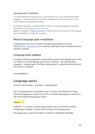 Language pack installation
To install additional language packs on your Moodle site, access Site Administration >
Language > Language packs then select the languages you require and click on the
"Install selected language pack" button.

For further information, including details of how to install language packs manually,
please refer to the Language packs documentation.
Moodle is available in English by default. Translation work has started on 109 language
packs for Moodle 2.2. There are currently:



Manual language pack installation
Language packs may also be installed manually by downloading the zip file
from Moodle 2.0 language packs to a directory called lang in yourmoodledata directory
and then unzipping.



Language pack updates
To update installed language packs, except English and any local language packs, click
the 'Update all installed language packs' button in Settings > Site administration >
Language > Language packs. The English language pack is updated automatically each
time the site is upgraded.



Y EN LA VERSION 1.9



Language packs
Location: Administration > Language > Language packs


Over 70 language packs are available for you to install on your Moodle site. Simply
select the languages you require from the list of available language packs and click on
the "Install selected language pack" button.


Moodle  1.9
In Moodle 1.9.1 onwards, multiple language packs may be selected for install by
holding down the Apple or Ctrl key whilst clicking on the language packs.

All language packs, apart from English, are stored in moodledata/lang folder.




                                                                                       391
 