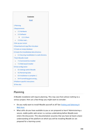 Contents

                                 [hide]


   1 Planning
   2 Requirements
        o    2.1 Hardware
        o    2.2 Software
                  2.2.1 Client
        o    2.3 Also read....
   3 Set up your server
   4 Download and copy files into place
   5 Create an empty database
   6 Create the (moodledata) data directory
        o    6.1 Securing moodledata in a web directory
   7 Start Moodle install
        o    7.1 Command line installer
        o    7.2 Web based installer
   8 Final configuration
        o    8.1 Settings within Moodle
        o    8.2 Remaining tasks
        o    8.3 Installation is complete :)
        o    8.4 If something goes wrong...
   9 Platform specific instructions
   10 See also



    Planning
    A Moodle installation will require planning. This may vary from almost nothing to a
    serious project. Here are a few things you might want to consider:


           Do you really want to install Moodle yourself at all? See Finding and Selecting A
            Web Host.
           What skills do you have available to you or are prepared to learn? Administering a
            secure, stable public web server is a serious undertaking before Moodle even
            enters the discussion. This documentation assumes that you have (at least) a basic
            understanding of the platform on which you will be installing Moodle (or are
            prepared for a learning curve).



                                                                                                398
 