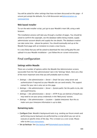 You will be asked for other settings that have not been discussed on this page - if
unsure just accept the defaults. For a full discussion seeAdministration via
command line


Web based installer
To run the web installer script, just go to your Moodle's main URL using a web
browser.

The installation process will take you through a number of pages. You should be
asked to confirm the copyright, see the database tables being created, supply
administrator account details and supply the site details. The database creation
can take some time - please be patient. You should eventually end up at the
Moodle front page with an invitation to create a new Course.

It is very likely that you will be asked to download the new config.php file and
upload it to your Moodle installation - just follow the on-screen instructions.



Final configuration

Settings within Moodle
There are a number of options within the Moodle Site Administration screens
(accessible from the 'Site administration' tab in the 'Settings' block. Here are a few
of the more important ones that you will probably want to check:


 Settings > Site administration > Server > Email: Set your smtp server and
   authentication if required (so your Moodle site can send emails). The support
   contact for your site is also set on this page.
 Settings > Site administration > Server > System paths: Set the paths to du, dot
   and aspell binaries.
 Settings > Site administration > Server > HTTP: If you are behind a firewall you
   may need to set your proxy credentials in the 'Web proxy' section.
 Settings > Site administration > Location > Update timezones: Run this to
   make sure your timezone information is up to date.


Remaining tasks

 Configure Cron: Moodle's background tasks (e.g. sending out forum emails and
   performing course backups) are performed by a script which you can set to
   execute at specific times of the day. This is known as a cron script. Please
   refer to the Cron instructions.
 Set up backups: See Site backup and Automated course backup.

                                                                                   404
 