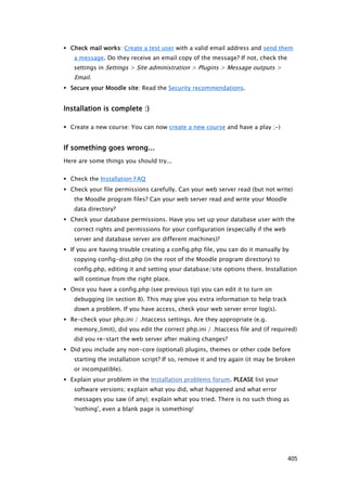  Check mail works: Create a test user with a valid email address and send them
   a message. Do they receive an email copy of the message? If not, check the
   settings in Settings > Site administration > Plugins > Message outputs >
   Email.
 Secure your Moodle site: Read the Security recommendations.


Installation is complete :)

 Create a new course: You can now create a new course and have a play ;-)


If something goes wrong...
Here are some things you should try...


 Check the Installation FAQ
 Check your file permissions carefully. Can your web server read (but not write)
   the Moodle program files? Can your web server read and write your Moodle
   data directory?
 Check your database permissions. Have you set up your database user with the
   correct rights and permissions for your configuration (especially if the web
   server and database server are different machines)?
 If you are having trouble creating a config.php file, you can do it manually by
   copying config-dist.php (in the root of the Moodle program directory) to
   config.php, editing it and setting your database/site options there. Installation
   will continue from the right place.
 Once you have a config.php (see previous tip) you can edit it to turn on
   debugging (in section 8). This may give you extra information to help track
   down a problem. If you have access, check your web server error log(s).
 Re-check your php.ini / .htaccess settings. Are they appropriate (e.g.
   memory_limit), did you edit the correct php.ini / .htaccess file and (if required)
   did you re-start the web server after making changes?
 Did you include any non-core (optional) plugins, themes or other code before
   starting the installation script? If so, remove it and try again (it may be broken
   or incompatible).
 Explain your problem in the Installation problems forum. PLEASE list your
   software versions; explain what you did, what happened and what error
   messages you saw (if any); explain what you tried. There is no such thing as
   'nothing', even a blank page is something!




                                                                                  405
 