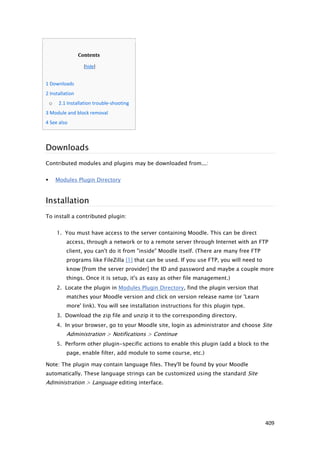 Contents

                        [hide]


   1 Downloads
   2 Installation
        o    2.1 Installation trouble-shooting
   3 Module and block removal
   4 See also



    Downloads
    Contributed modules and plugins may be downloaded from...:


           Modules Plugin Directory



    Installation
    To install a contributed plugin:


            1. You must have access to the server containing Moodle. This can be direct
                access, through a network or to a remote server through Internet with an FTP
                client, you can't do it from "inside" Moodle itself. (There are many free FTP
                programs like FileZilla [1] that can be used. If you use FTP, you will need to
                know [from the server provider] the ID and password and maybe a couple more
                things. Once it is setup, it's as easy as other file management.)
            2. Locate the plugin in Modules Plugin Directory, find the plugin version that
                matches your Moodle version and click on version release name (or 'Learn
                more' link). You will see installation instructions for this plugin type.
            3. Download the zip file and unzip it to the corresponding directory.
            4. In your browser, go to your Moodle site, login as administrator and choose Site
                Administration > Notifications > Continue
            5. Perform other plugin-specific actions to enable this plugin (add a block to the
                page, enable filter, add module to some course, etc.)

    Note: The plugin may contain language files. They'll be found by your Moodle
    automatically. These language strings can be customized using the standard Site
    Administration > Language editing interface.




                                                                                                 409
 