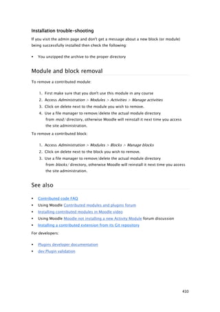 Installation trouble-shooting
If you visit the admin page and don't get a message about a new block (or module)
being successfully installed then check the following:


   You unzipped the archive to the proper directory



Module and block removal
To remove a contributed module:


    1. First make sure that you don't use this module in any course
    2. Access Administration > Modules > Activities > Manage activities
    3. Click on delete next to the module you wish to remove.
    4. Use a file manager to remove/delete the actual module directory
        from mod/ directory, otherwise Moodle will reinstall it next time you access
        the site administration.

To remove a contributed block:


    1. Access Administration > Modules > Blocks > Manage blocks
    2. Click on delete next to the block you wish to remove.
    3. Use a file manager to remove/delete the actual module directory
        from blocks/ directory, otherwise Moodle will reinstall it next time you access
        the site administration.



See also

   Contributed code FAQ
   Using Moodle Contributed modules and plugins forum
   Installing contributed modules in Moodle video
   Using Moodle Moodle not installing a new Activity Module forum discussion
   Installing a contributed extension from its Git repository

For developers:


   Plugins developer documentation
   dev:Plugin validation




                                                                                       410
 
