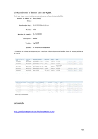 Configuración de la Base de Datos de MySQL
En lo que sigue encontrará las características de su base de datos MySQL.
    Nombre de la base de db413734902
                  datos :

        Nombre del Host : db413734902.db.1and1.com

                  Puerto : 3306

     Nombre de usuario : dbo413734902

             Descripción : moodle

                  Versión : MySQL5.0

                  Estado : Se ha iniciado la configuración

La creación de la base de datos dura unos 5 minutos. Puede comprobar su estado actual en la vista general de
la misma.




INSTALACIÓN



http://www.martingarciavalle.com/moodle/install.php




                                                                                                         417
 