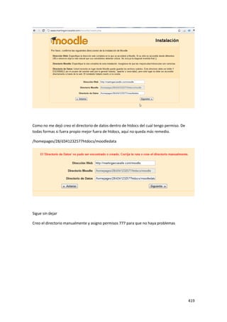 Como no me dejó creo el directorio de datos dentro de htdocs del cual tengo permiso. De
todas formas si fuera propio mejor fuera de htdocs, aquí no queda más remedio.

/homepages/28/d341232577htdocs/moodledata




Sigue sin dejar

Creo el directorio manualmente y asigno permisos 777 para que no haya problemas




                                                                                          419
 