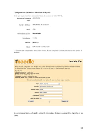 Configuración de la Base de Datos de MySQL
En lo que sigue encontrará las características de su base de datos MySQL.
    Nombre de la base de db413734902
                  datos :

        Nombre del Host : db413734902.db.1and1.com

                  Puerto : 3306

     Nombre de usuario : dbo413734902

             Descripción : moodle

                  Versión : MySQL5.0

                  Estado : Se ha iniciado la configuración

La creación de la base de datos dura unos 5 minutos. Puede comprobar su estado actual en la vista general de
la misma.




Si queremos varios moodle podrá utilizar la misma base de datos pero cambiar el prefijo de las
tablas.




                                                                                                         422
 
