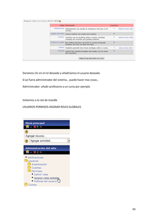 Daríamos clic en el rol deseado y añadiríamos el usuario deseado.

Si yo fuera administrador del sistema… puedo hacer mas cosas…

Administrador: añadir profesores a un curso por ejemplo



Volvemos a la raíz de moodle

USUARIOS-PERMISOS-ASIGNAR ROLES GLOBALES




                                                                    43
 