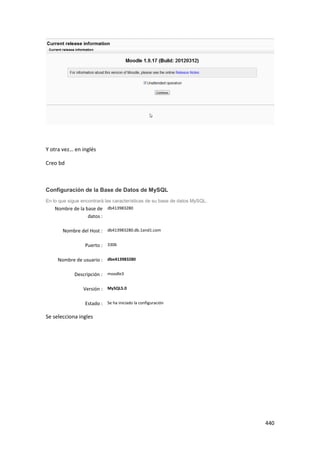 Y otra vez… en inglés

Creo bd



Configuración de la Base de Datos de MySQL
En lo que sigue encontrará las características de su base de datos MySQL.
    Nombre de la base de db413983280
                  datos :

       Nombre del Host : db413983280.db.1and1.com

                 Puerto : 3306

     Nombre de usuario : dbo413983280

            Descripción : moodle3

                 Versión : MySQL5.0

                 Estado : Se ha iniciado la configuración

Se selecciona ingles




                                                                            440
 
