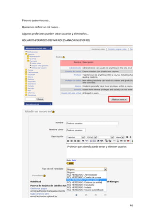 Pero no queremos eso…

Queremos definir un rol nuevo…

Algunos profesores pueden crear usuarios y eliminarlos…

USUARIOS-PERMISOS-DEFINIR ROLES-AÑADIR NUEVO ROL




                                                          46
 