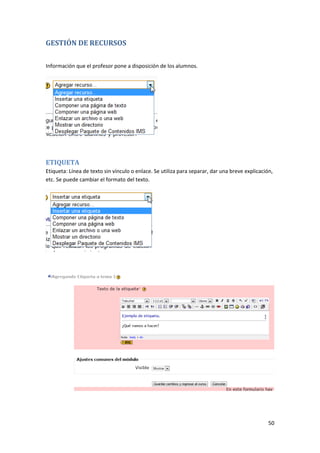 GESTIÓN DE RECURSOS

Información que el profesor pone a disposición de los alumnos.




ETIQUETA
Etiqueta: Línea de texto sin vínculo o enlace. Se utiliza para separar, dar una breve explicación,
etc. Se puede cambiar el formato del texto.




                                                                                                50
 