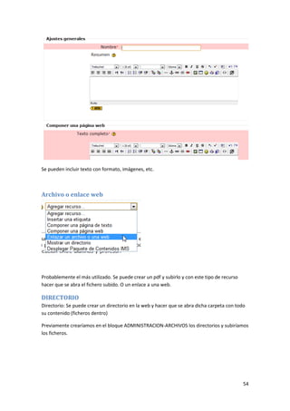 Se pueden incluir texto con formato, imágenes, etc.



Archivo o enlace web




Probablemente el más utilizado. Se puede crear un pdf y subirlo y con este tipo de recurso
hacer que se abra el fichero subido. O un enlace a una web.

DIRECTORIO
Directorio: Se puede crear un directorio en la web y hacer que se abra dicha carpeta con todo
su contenido (ficheros dentro)

Previamente crearíamos en el bloque ADMINISTRACION-ARCHIVOS los directorios y subiríamos
los ficheros.




                                                                                             54
 