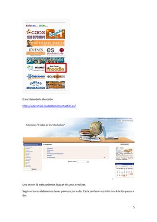 O escribiendo la dirección

http://aulavirtual.ciudaddelosmuchachos.es/




Una vez en la web podemos buscar el curso a realizar.

Según el curso deberemos tener permiso para ello. Cada profesor nos informará de los pasos a
dar.



                                                                                           5
 
