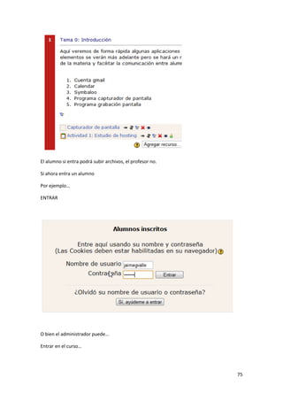 El alumno si entra podrá subir archivos, el profesor no.

Si ahora entra un alumno

Por ejemplo…

ENTRAR




O bien el administrador puede…

Entrar en el curso…




                                                           75
 