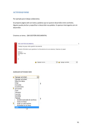 ACTIVIDAD WIKI


Por ejemplo para trabajo colaborativo.

Se propone página wiki con texto y palabras que se quieran desarrollar entre corchetes.
Alguien puede pinchar y especificar o desarrollar esa palabra. Si aparece interrogante aún sin
desarrollar.



Creamos un tema… QIKI GESTIÓN DOCUMENTAL




AGREGAR ACTIVIDAD-WIKI




                                                                                             93
 