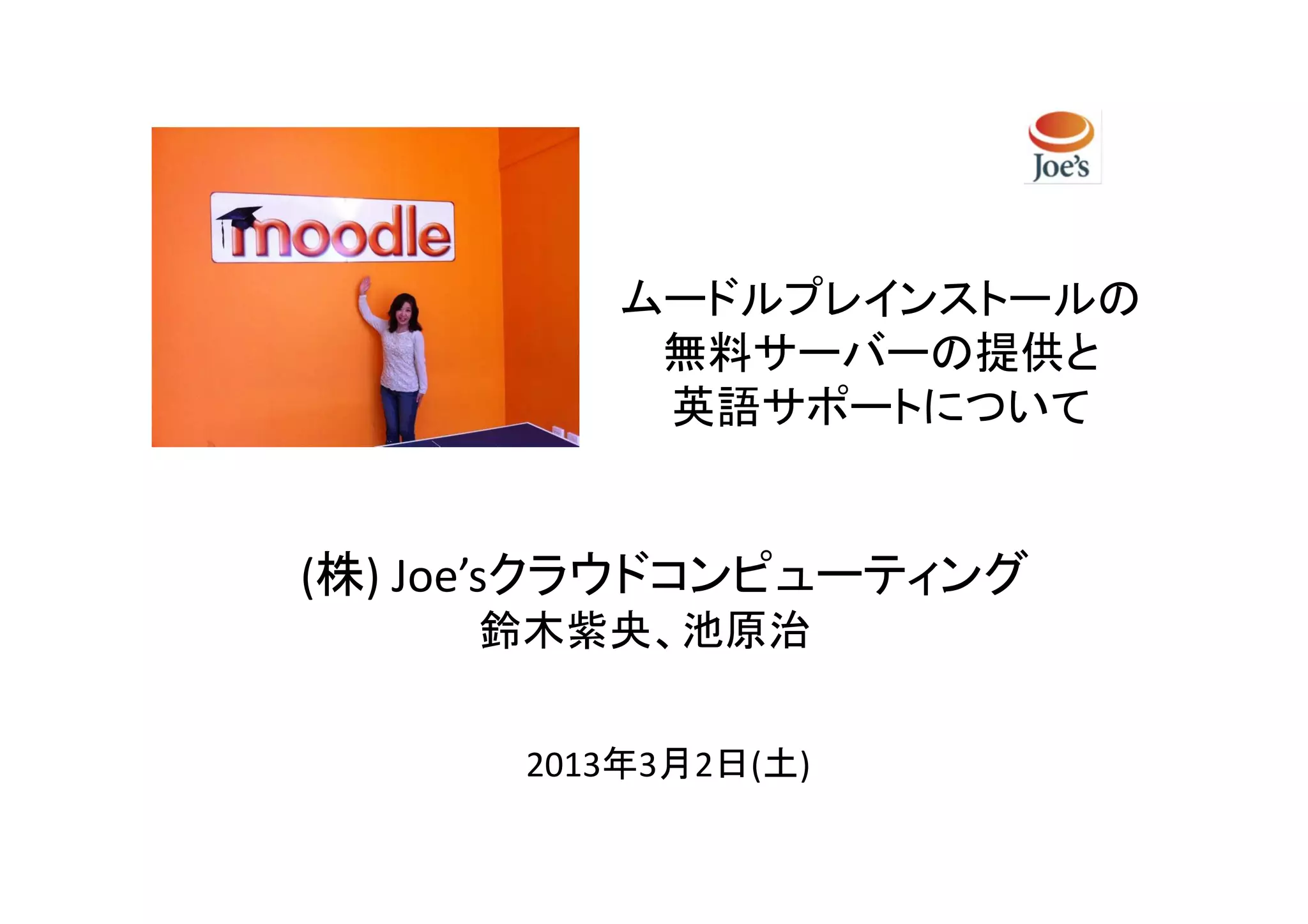 ムードルプレインストールの
          無料サーバーの提供と
          英語サポートについて


(株) Joe’sクラウドコンピューティング
     鈴木紫央、池原治


      2013年3月2日(土)
 