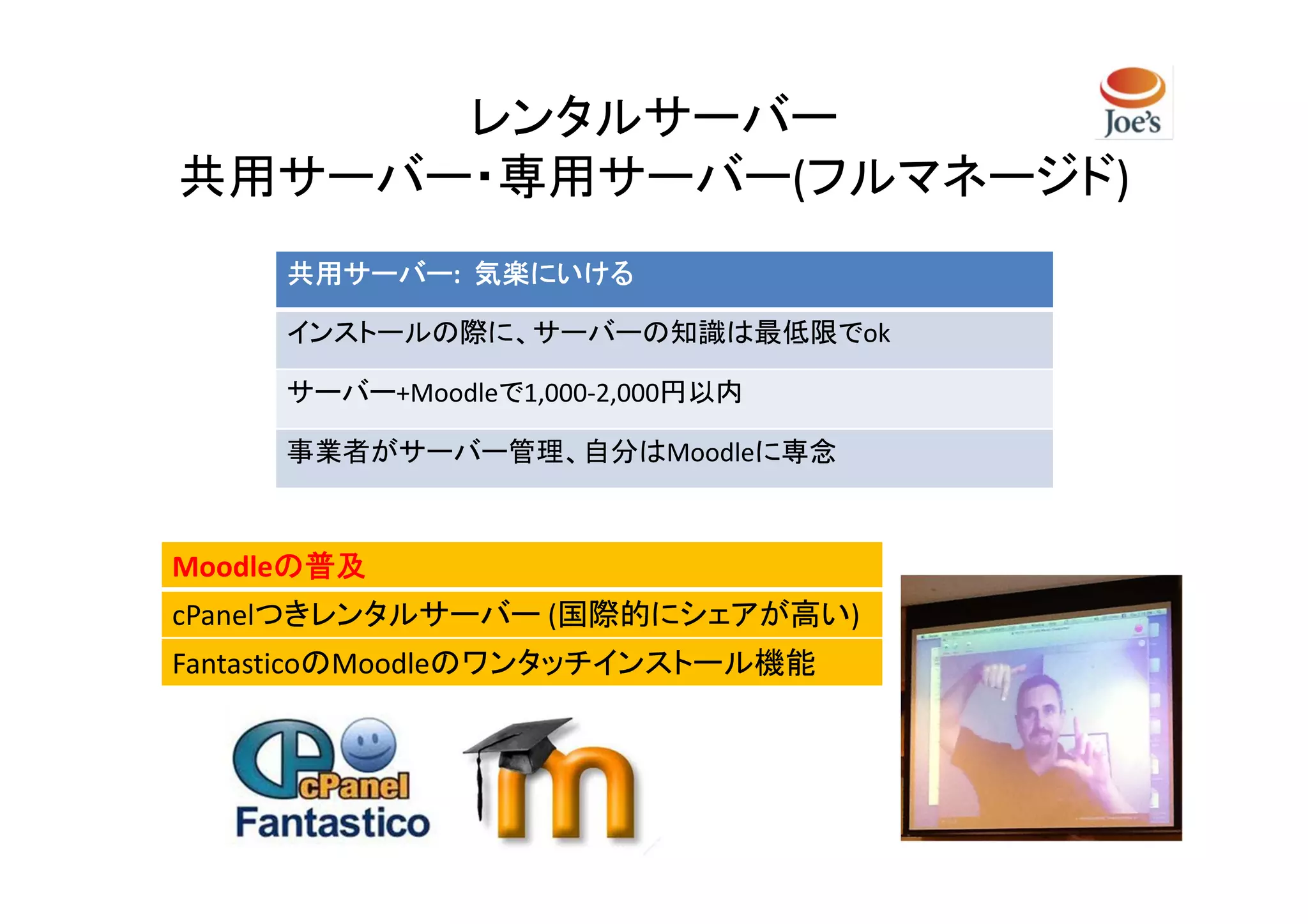 レンタルサーバー
共用サーバー・専用サーバー(フルマネージド)
     共用サーバー:
     共用サーバー 気楽にいける

     インストールの際に、サーバーの知識は最低限でok

     サーバー+Moodleで1,000-2,000円以内

     事業者がサーバー管理、自分はMoodleに専念



Moodleの普及
      の普及
cPanelつきレンタルサーバー (国際的にシェアが高い)
FantasticoのMoodleのワンタッチインストール機能
 