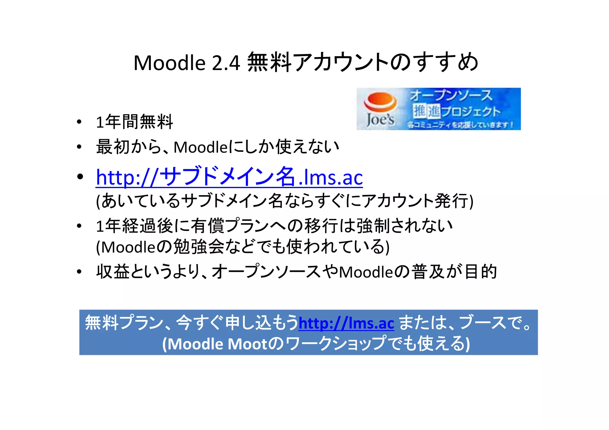 Moodle 2.4 無料アカウントのすすめ

• 1年間無料
• 最初から、Moodleにしか使えない
• http://サブドメイン名.lms.ac
  (あいているサブドメイン名ならすぐにアカウント発行)
• 1年経過後に有償プランへの移行は強制されない
  (Moodleの勉強会などでも使われている)
• 収益というより、オープンソースやMoodleの普及が目的

無料プラン、今すぐ申し込もうhttp://lms.ac または、ブースで。
無料プラン、今すぐ申し込もう
     (Moodle Mootのワークショップでも使える
                 のワークショップでも使える)
                 のワークショップでも使える
 