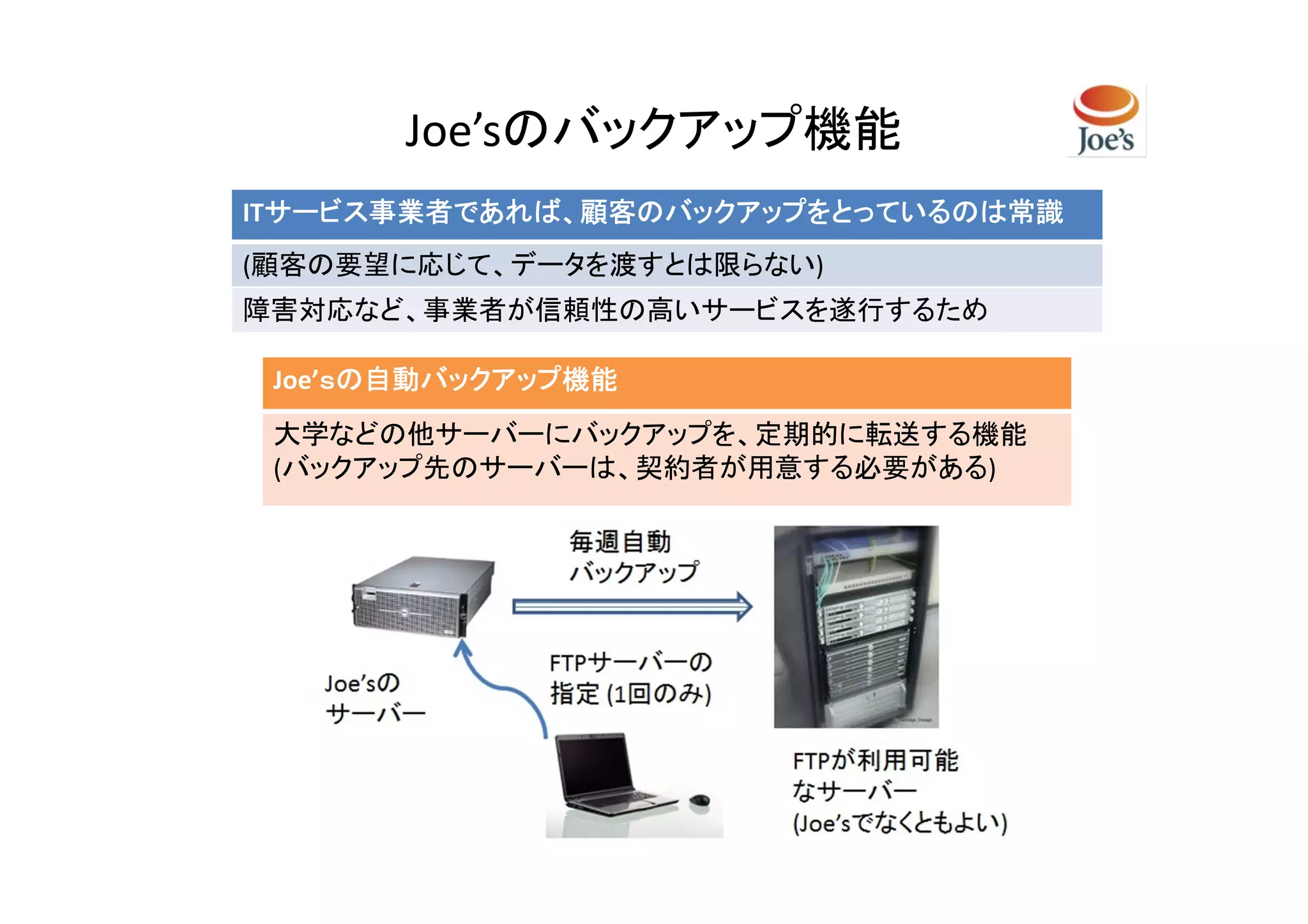 Joe’sのバックアップ機能
ITサービス事業者であれば、顧客のバックアップをとっているのは常識
  サービス事業者であれば、顧客のバックアップをとっているのは常識
(顧客の要望に応じて、データを渡すとは限らない)
障害対応など、事業者が信頼性の高いサービスを遂行するため

 Joe’ｓの自動バックアップ機能
     ｓ
 大学などの他サーバーにバックアップを、定期的に転送する機能
 (バックアップ先のサーバーは、契約者が用意する必要がある)
 