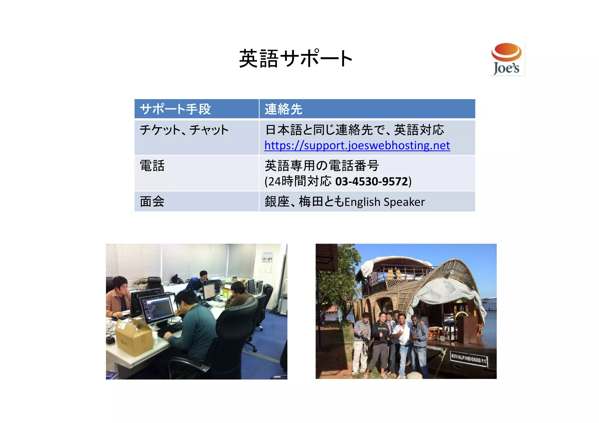 英語サポート

サポート手段       連絡先
チケット、チャット    日本語と同じ連絡先で、英語対応
             https://support.joeswebhosting.net
電話           英語専用の電話番号
             (24時間対応 03-4530-9572)
面会           銀座、梅田ともEnglish Speaker
 