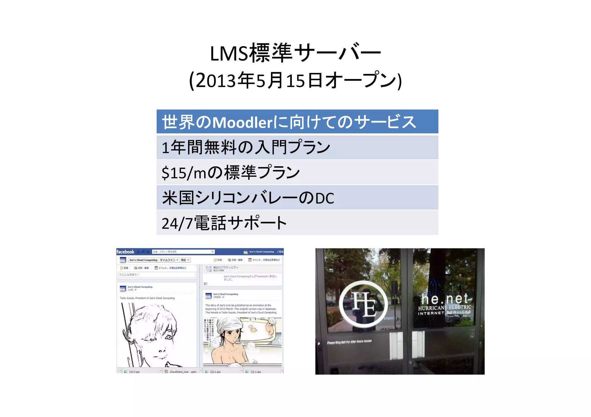 LMS標準サーバー
  (2013年5月15日オープン)
世界のMoodlerに向けてのサービス
世界の       に向けてのサービス
1年間無料の入門プラン
$15/mの標準プラン
米国シリコンバレーのDC
24/7電話サポート
 