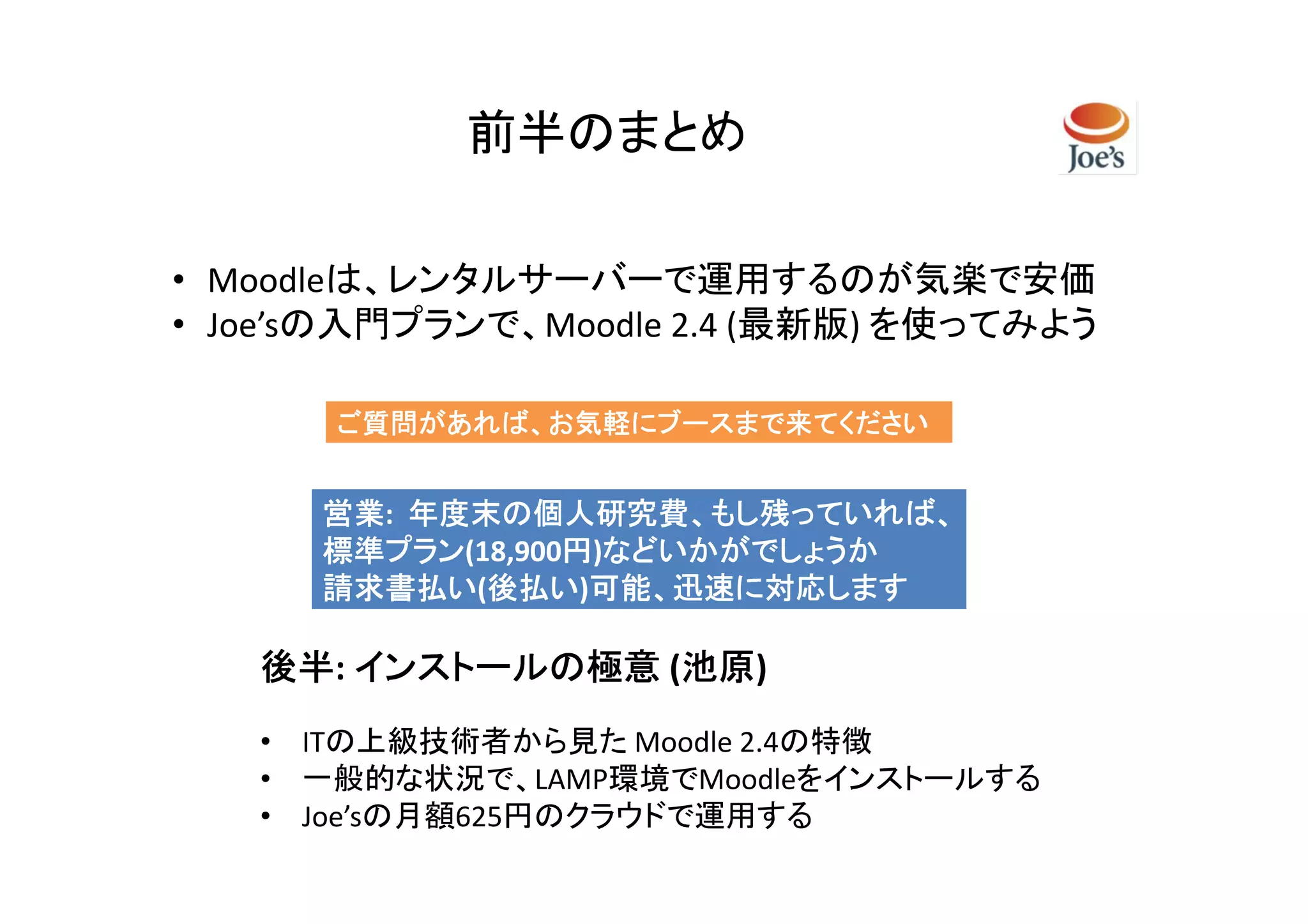 前半のまとめ

• Moodleは、レンタルサーバーで運用するのが気楽で安価
• Joe’sの入門プランで、Moodle 2.4 (最新版) を使ってみよう

      ご質問があれば、お気軽にブースまで来てください


      営業:
      営業 年度末の個人研究費、もし残っていれば、
      標準プラン(18,900円)などいかがでしょうか
      標準プラン       円 などいかがでしょうか
      請求書払い(後払い
             後払い)可能、迅速に対応します
      請求書払い 後払い 可能、迅速に対応します

   後半 インストールの極意 (池原
   後半:           池原)
                 池原
   • ITの上級技術者から見た Moodle 2.4の特徴
   • 一般的な状況で、LAMP環境でMoodleをインストールする
   • Joe’sの月額625円のクラウドで運用する
 