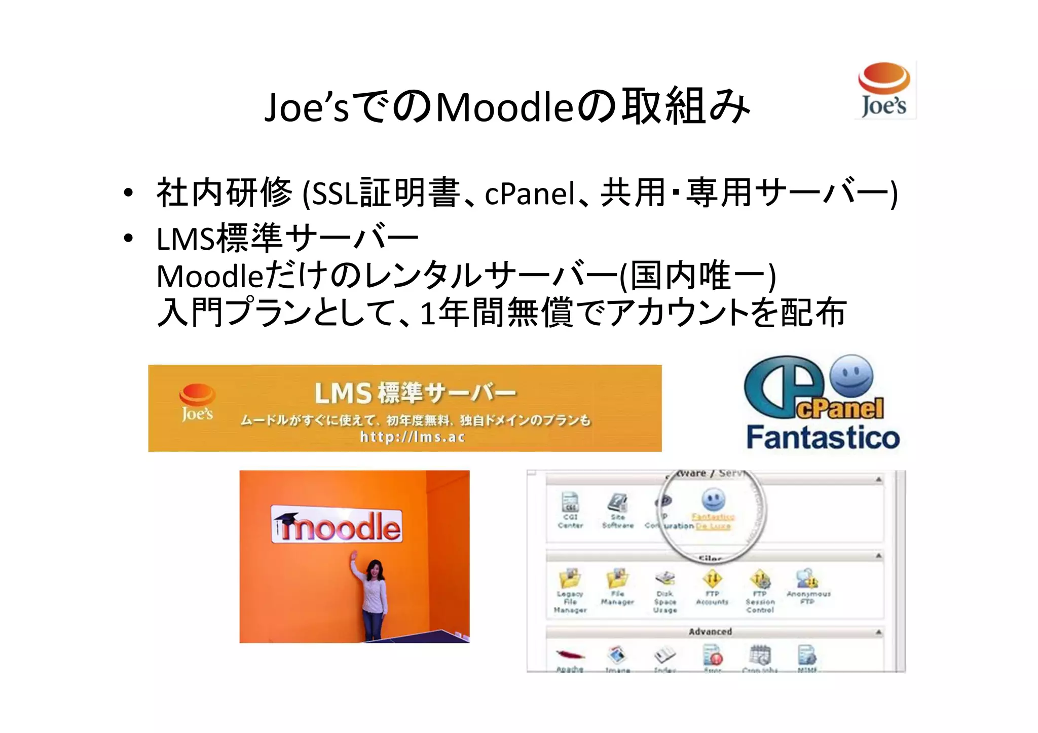 Joe’sでのMoodleの取組み
• 社内研修 (SSL証明書、cPanel、共用・専用サーバー)
• LMS標準サーバー
  Moodleだけのレンタルサーバー(国内唯一)
  入門プランとして、1年間無償でアカウントを配布
 