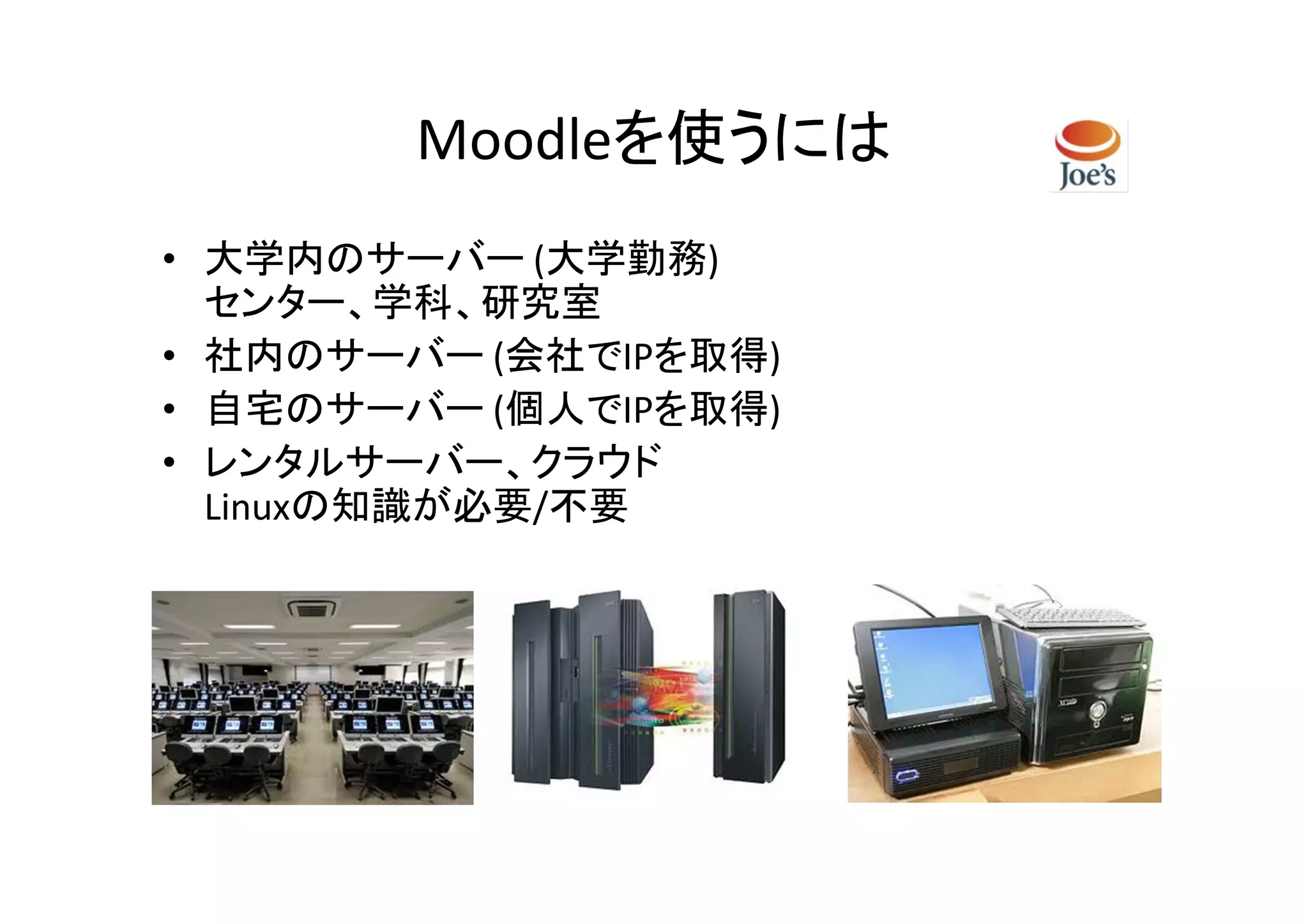 Moodleを使うには
• 大学内のサーバー (大学勤務)
  センター、学科、研究室
• 社内のサーバー (会社でIPを取得)
• 自宅のサーバー (個人でIPを取得)
• レンタルサーバー、クラウド
  Linuxの知識が必要/不要
 