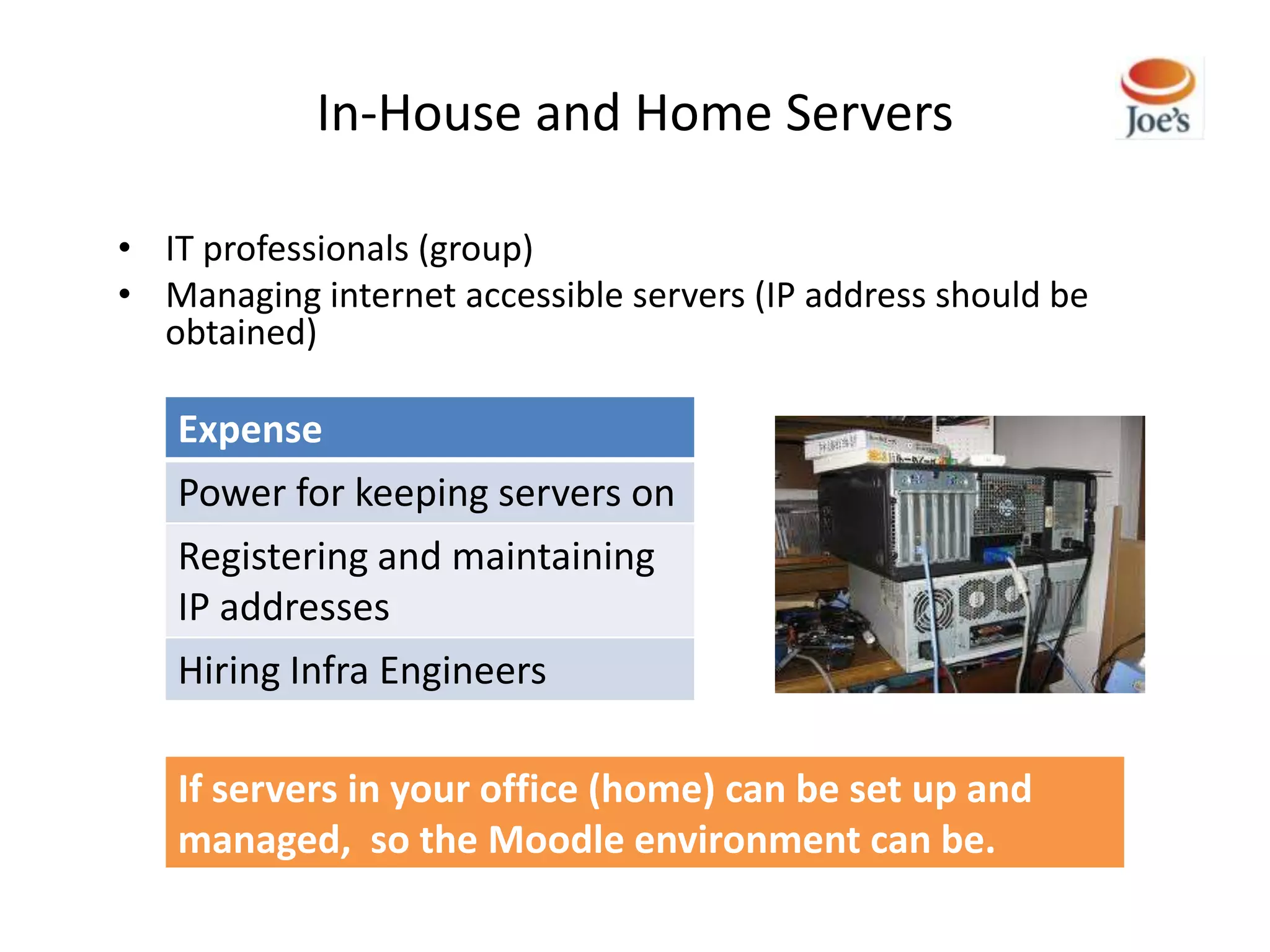 In-House and Home Servers

• IT professionals (group)
• Managing internet accessible servers (IP address should be
  obtained)

   Expense
   Power for keeping servers on
   Registering and maintaining
   IP addresses
   Hiring Infra Engineers

   If servers in your office (home) can be set up and
   managed, so the Moodle environment can be.
 