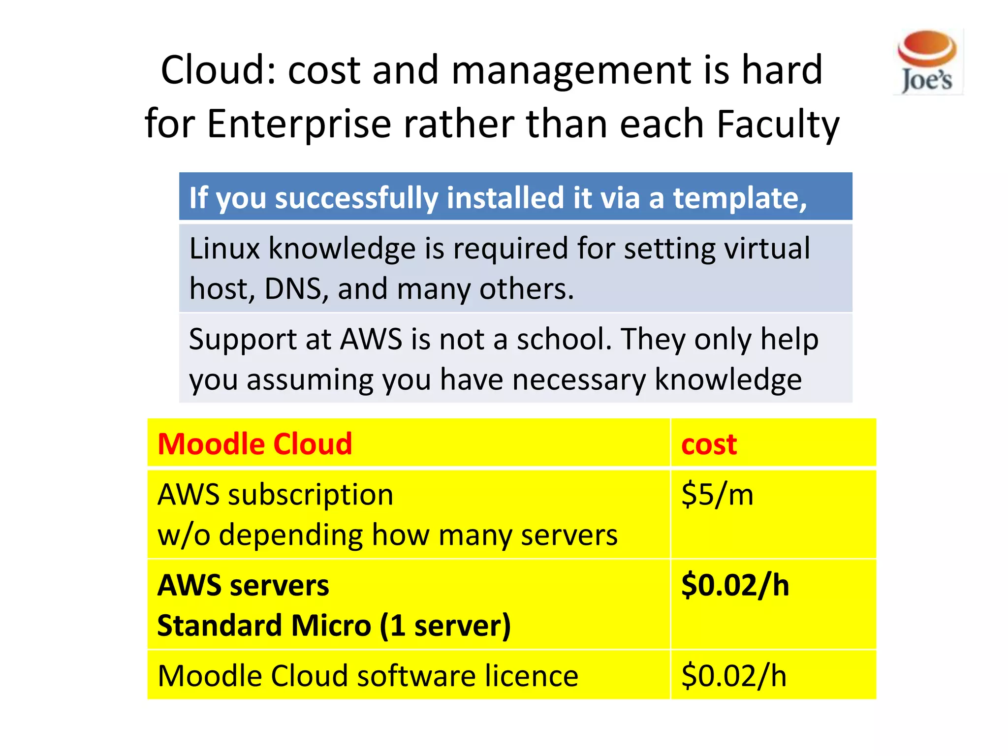 Cloud: cost and management is hard
for Enterprise rather than each Faculty
  If you successfully installed it via a template,
  Linux knowledge is required for setting virtual
  host, DNS, and many others.
  Support at AWS is not a school. They only help
  you assuming you have necessary knowledge
Moodle Cloud                           cost
AWS subscription                       $5/m
w/o depending how many servers
AWS servers                            $0.02/h
Standard Micro (1 server)
Moodle Cloud software licence          $0.02/h
 