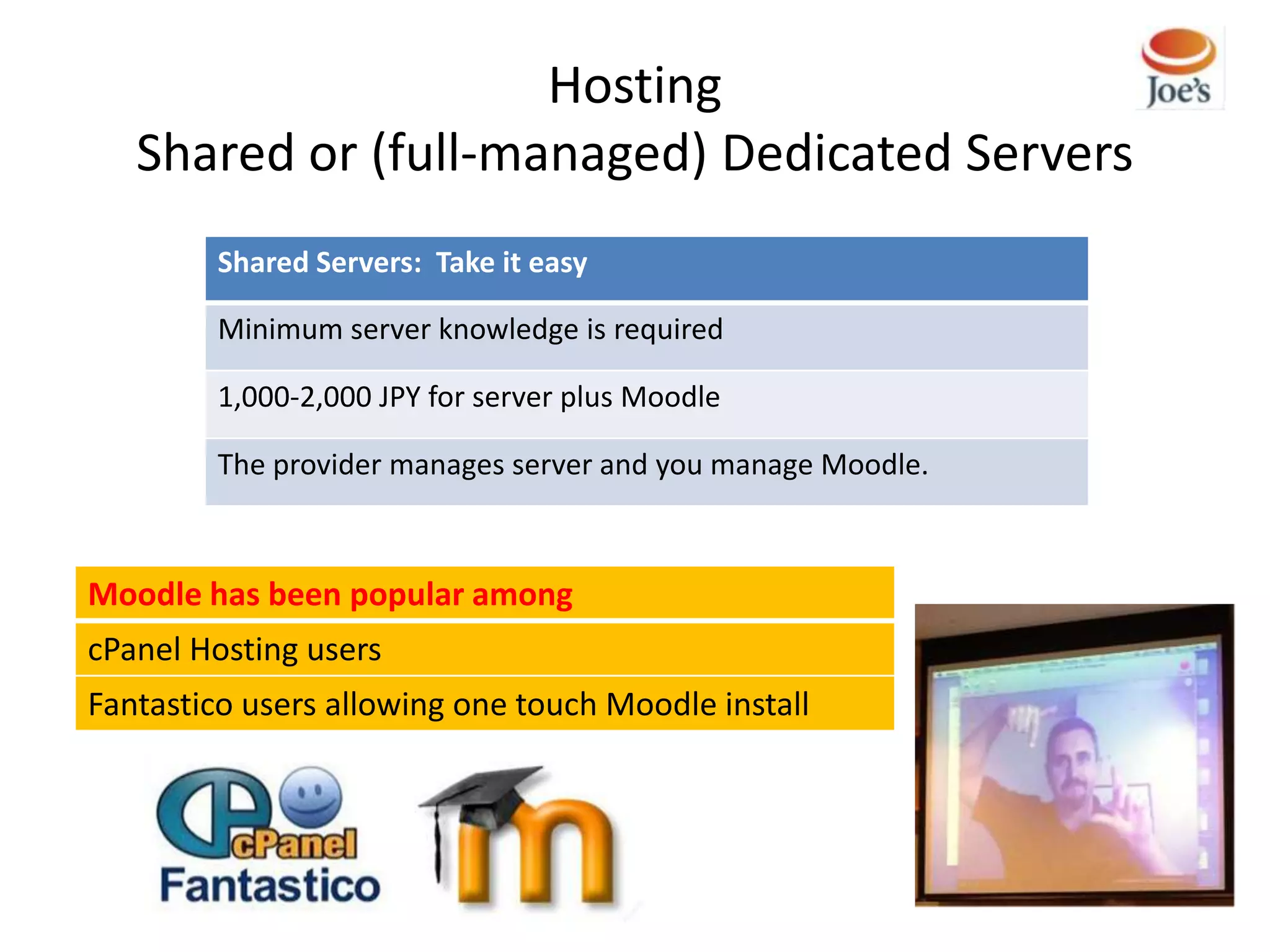 Hosting
   Shared or (full-managed) Dedicated Servers
         Shared Servers: Take it easy

         Minimum server knowledge is required

         1,000-2,000 JPY for server plus Moodle

         The provider manages server and you manage Moodle.



Moodle has been popular among
cPanel Hosting users
Fantastico users allowing one touch Moodle install
 