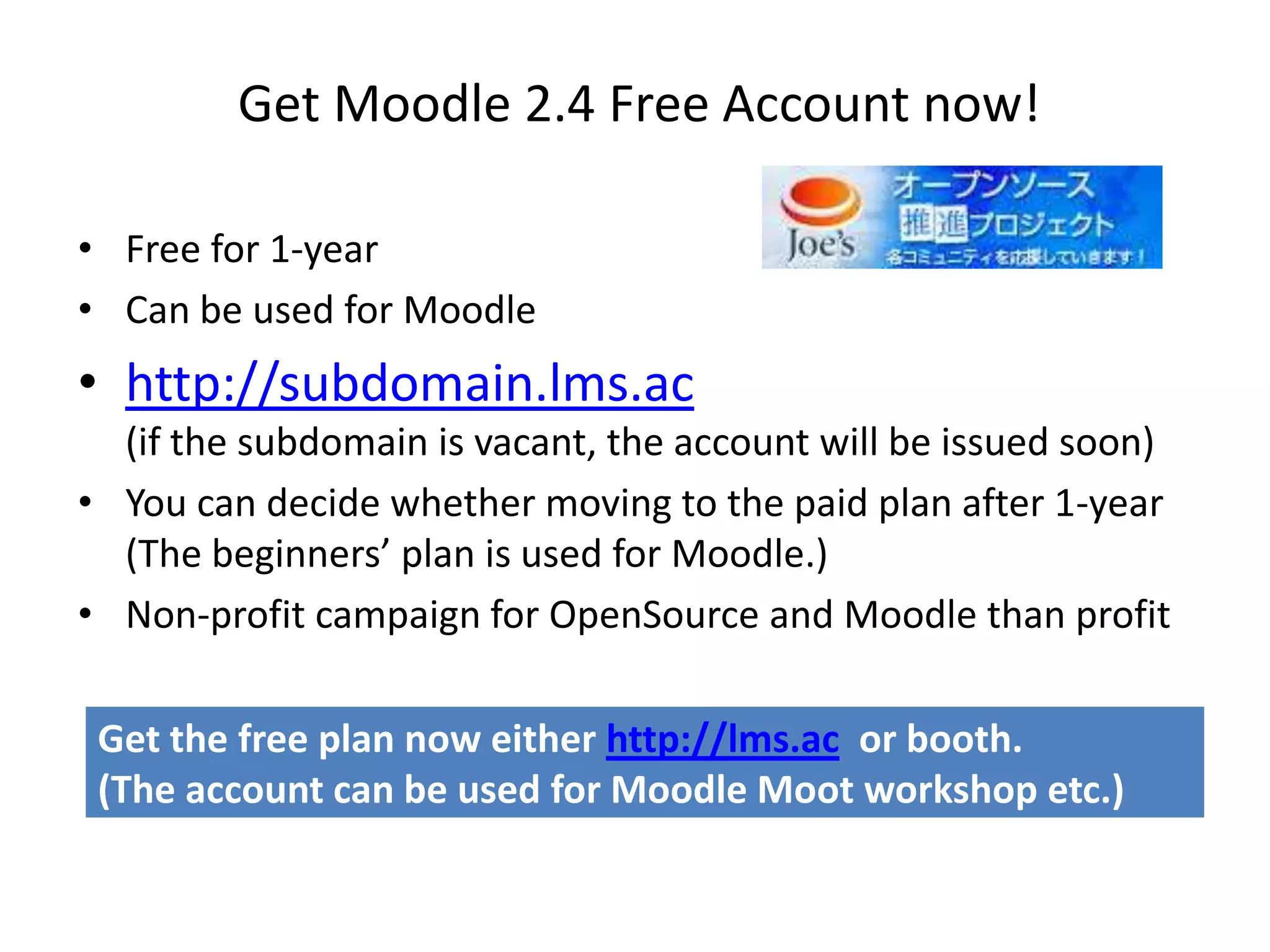 Get Moodle 2.4 Free Account now!

• Free for 1-year
• Can be used for Moodle
• http://subdomain.lms.ac
  (if the subdomain is vacant, the account will be issued soon)
• You can decide whether moving to the paid plan after 1-year
  (The beginners’ plan is used for Moodle.)
• Non-profit campaign for OpenSource and Moodle than profit

 Get the free plan now either http://lms.ac or booth.
 (The account can be used for Moodle Moot workshop etc.)
 