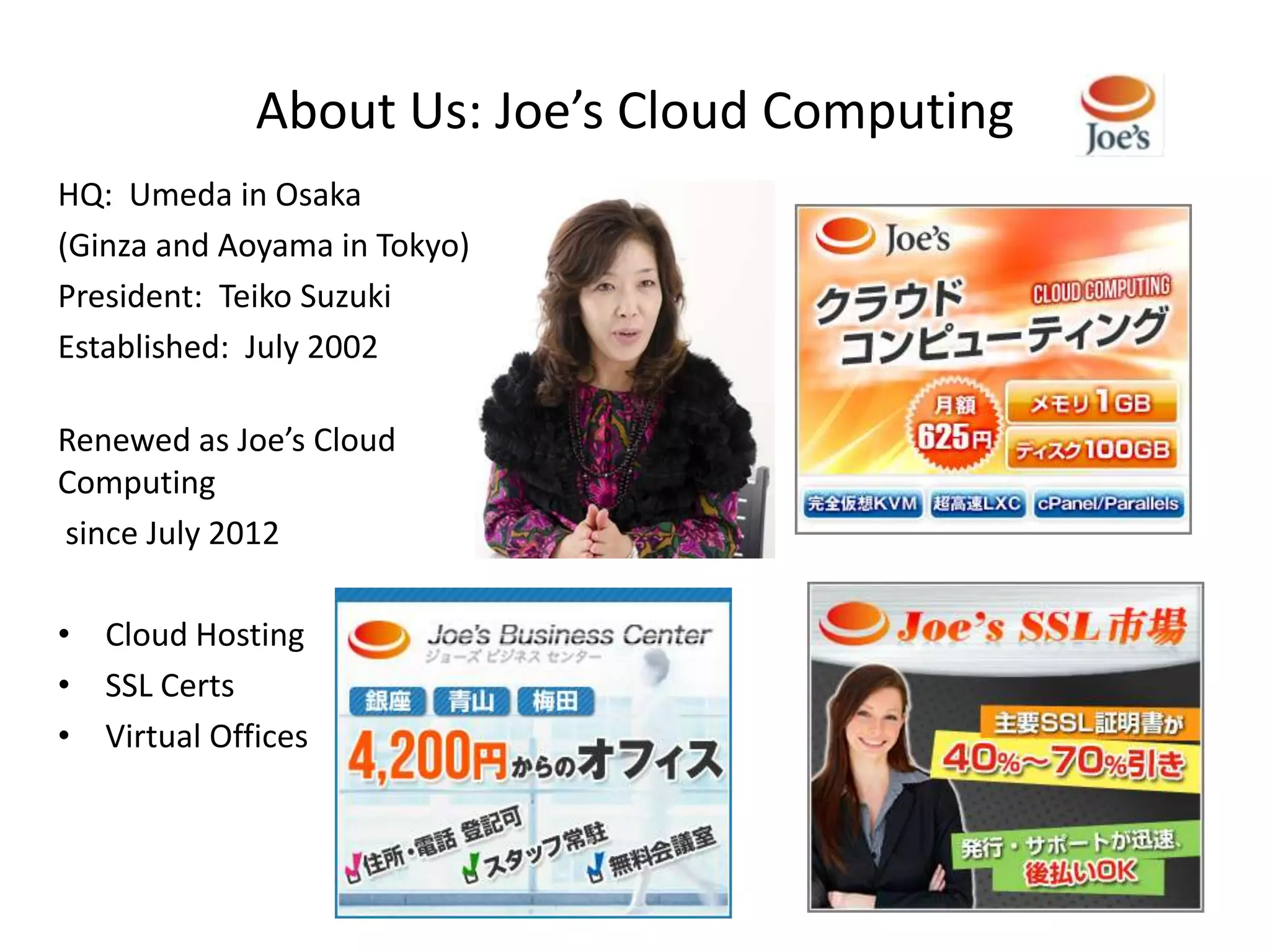 About Us: Joe’s Cloud Computing
HQ: Umeda in Osaka
(Ginza and Aoyama in Tokyo)
President: Teiko Suzuki
Established: July 2002

Renewed as Joe’s Cloud
Computing
since July 2012

• Cloud Hosting
• SSL Certs
• Virtual Offices
 