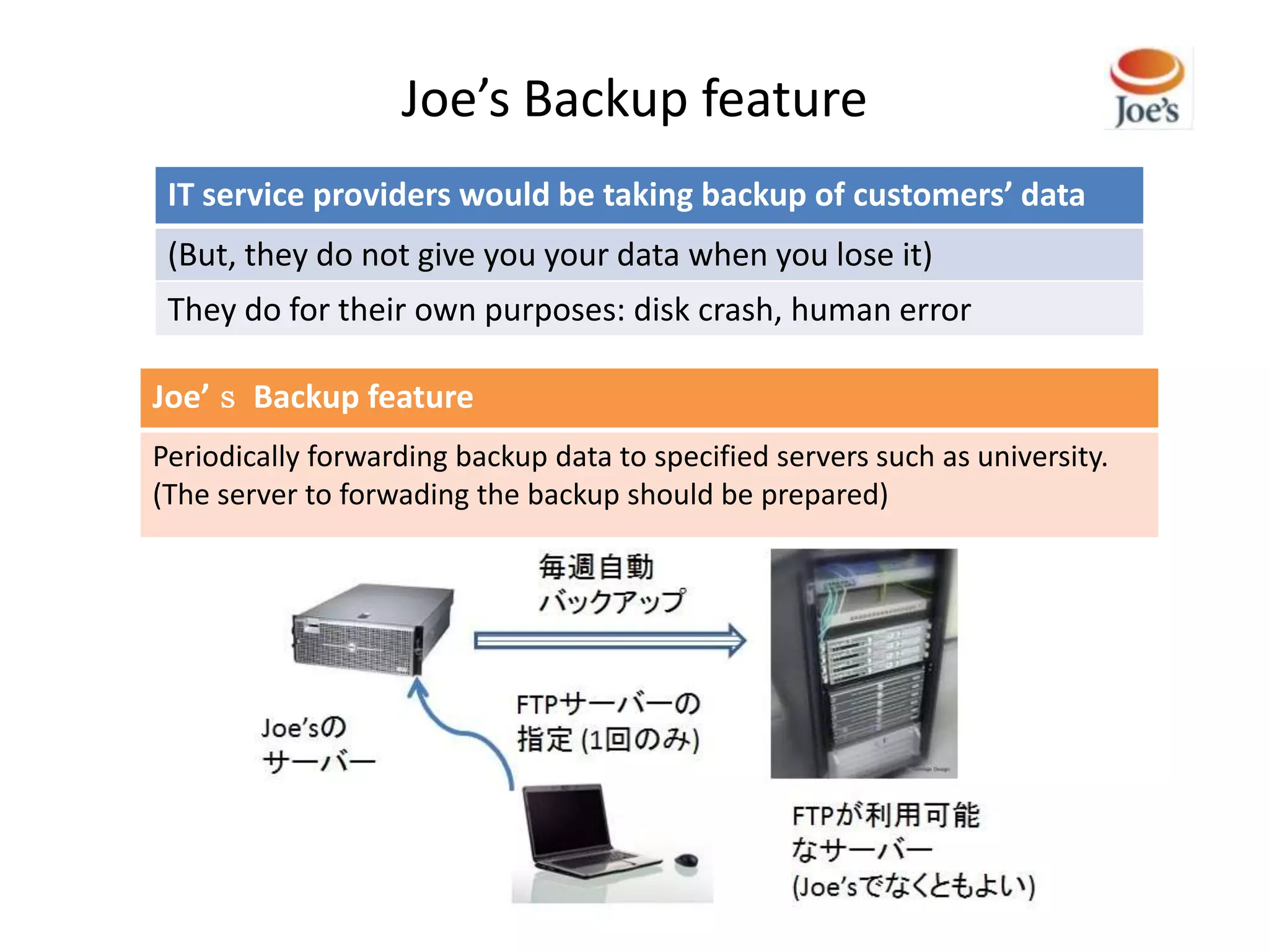 Joe’s Backup feature
 IT service providers would be taking backup of customers’ data
 (But, they do not give you your data when you lose it)
 They do for their own purposes: disk crash, human error

Joe’ｓ Backup feature
Periodically forwarding backup data to specified servers such as university.
(The server to forwading the backup should be prepared)
 