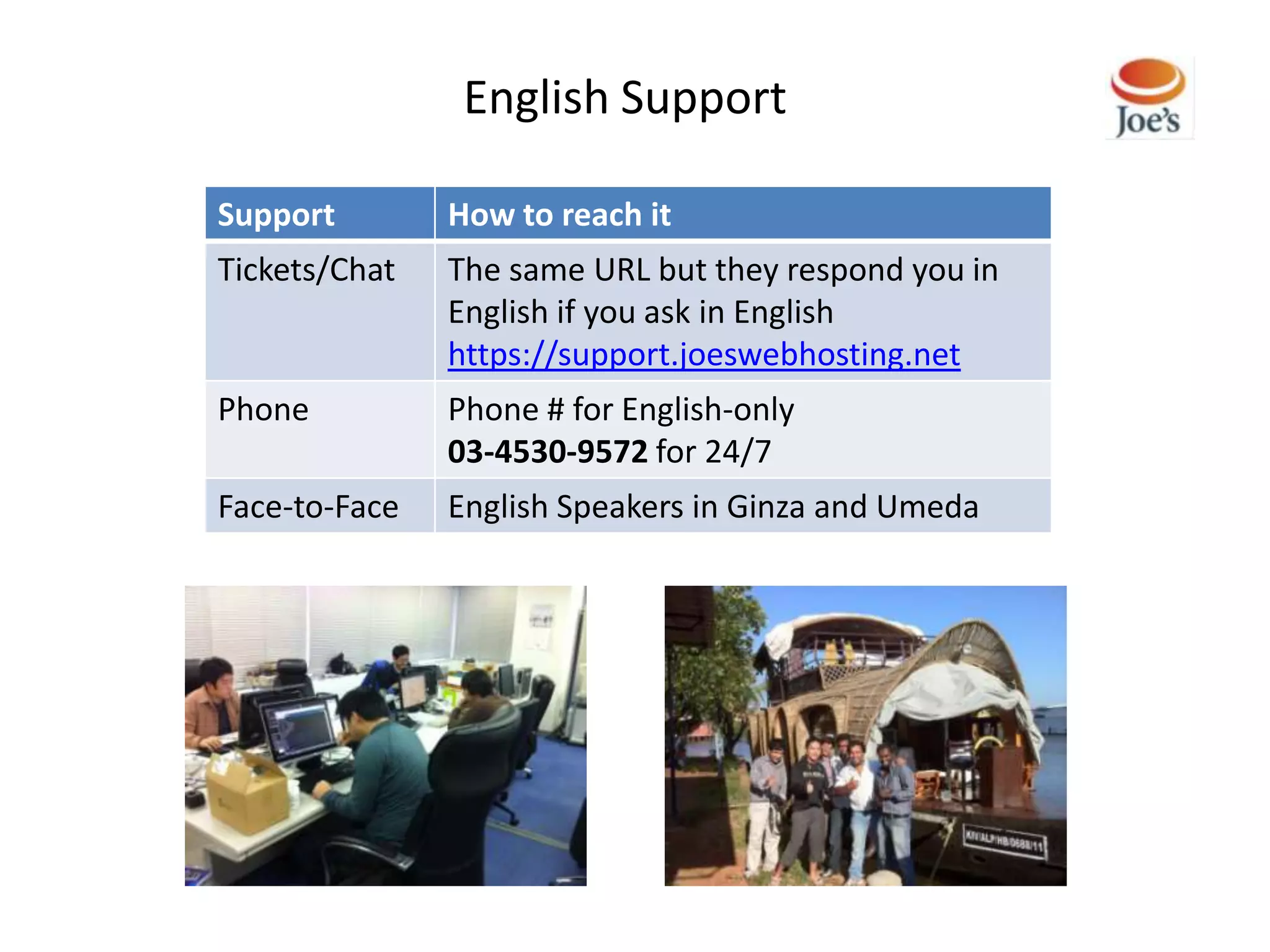 English Support

Support        How to reach it
Tickets/Chat   The same URL but they respond you in
               English if you ask in English
               https://support.joeswebhosting.net
Phone          Phone # for English-only
               03-4530-9572 for 24/7
Face-to-Face   English Speakers in Ginza and Umeda
 