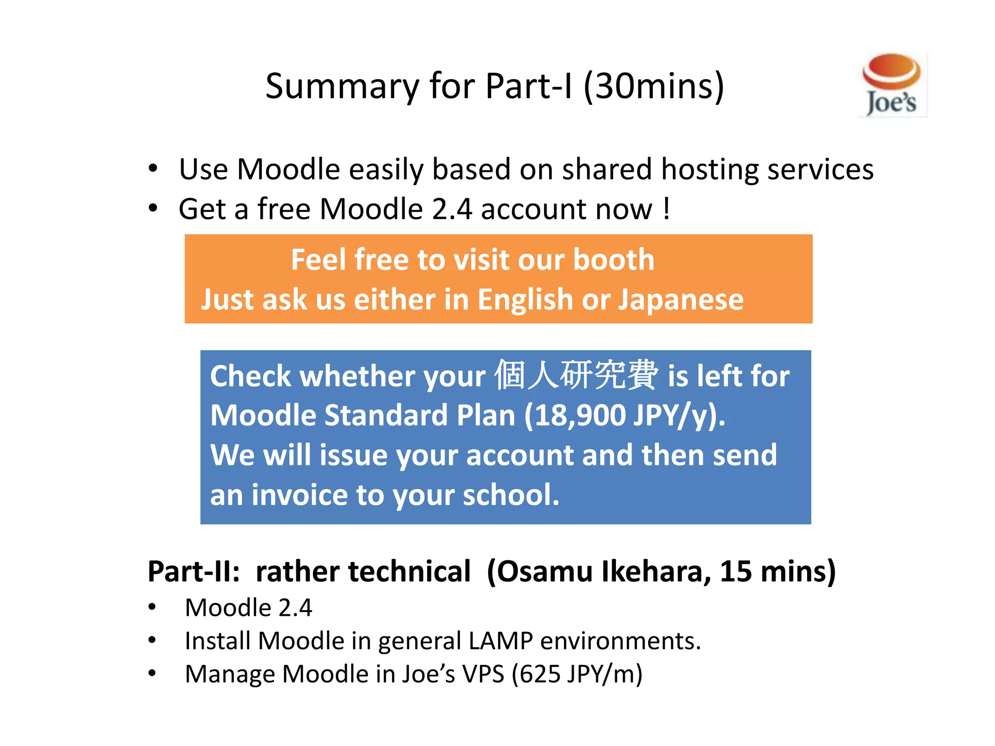 Summary for Part-I (30mins)

• Use Moodle easily based on shared hosting services
• Get a free Moodle 2.4 account now !
           Feel free to visit our booth
    Just ask us either in English or Japanese

     Check whether your 個人研究費 is left for
     Moodle Standard Plan (18,900 JPY/y).
     We will issue your account and then send
     an invoice to your school.

Part-II: rather technical (Osamu Ikehara, 15 mins)
• Moodle 2.4
• Install Moodle in general LAMP environments.
• Manage Moodle in Joe’s VPS (625 JPY/m)
 