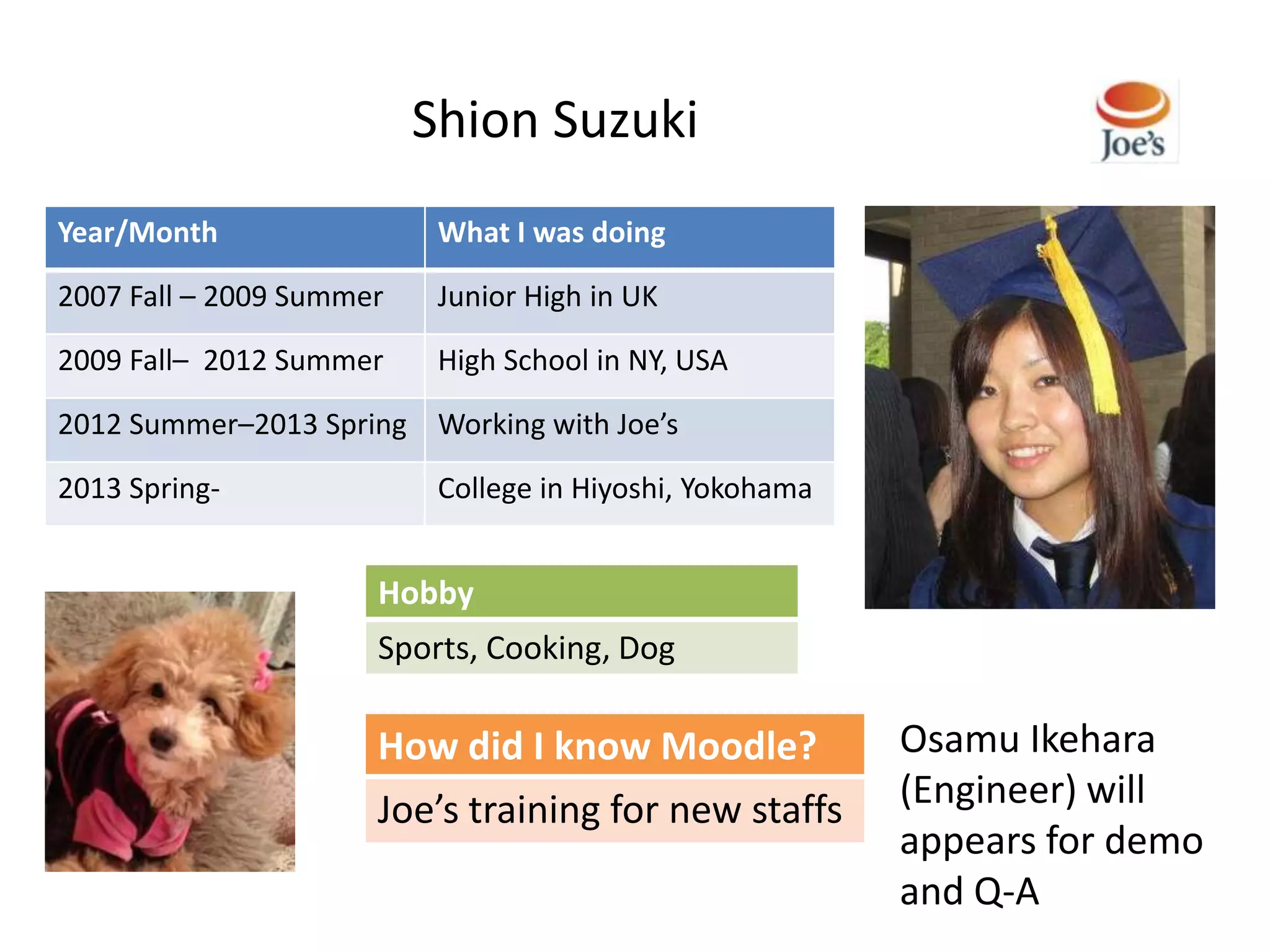 Shion Suzuki
Year/Month                 What I was doing

2007 Fall – 2009 Summer    Junior High in UK

2009 Fall– 2012 Summer     High School in NY, USA

2012 Summer–2013 Spring Working with Joe’s

2013 Spring-               College in Hiyoshi, Yokohama


                      Hobby
                      Sports, Cooking, Dog

                      How did I know Moodle?              Osamu Ikehara
                      Joe’s training for new staffs       (Engineer) will
                                                          appears for demo
                                                          and Q-A
 