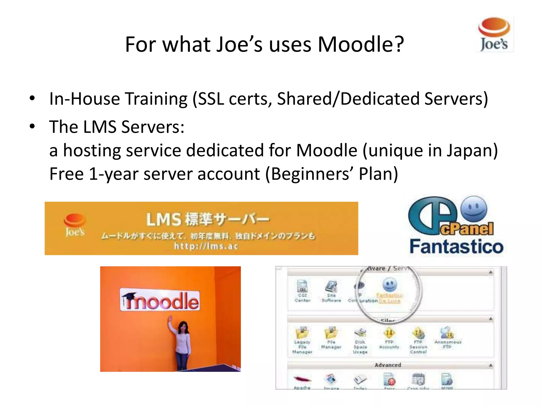 For what Joe’s uses Moodle?

• In-House Training (SSL certs, Shared/Dedicated Servers)
• The LMS Servers:
  a hosting service dedicated for Moodle (unique in Japan)
  Free 1-year server account (Beginners’ Plan)
 