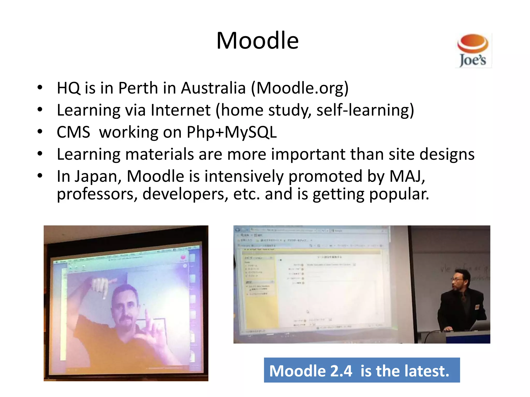 Moodle
•   HQ is in Perth in Australia (Moodle.org)
•   Learning via Internet (home study, self-learning)
•   CMS working on Php+MySQL
•   Learning materials are more important than site designs
•   In Japan, Moodle is intensively promoted by MAJ,
    professors, developers, etc. and is getting popular.




                               Moodle 2.4 is the latest.
 