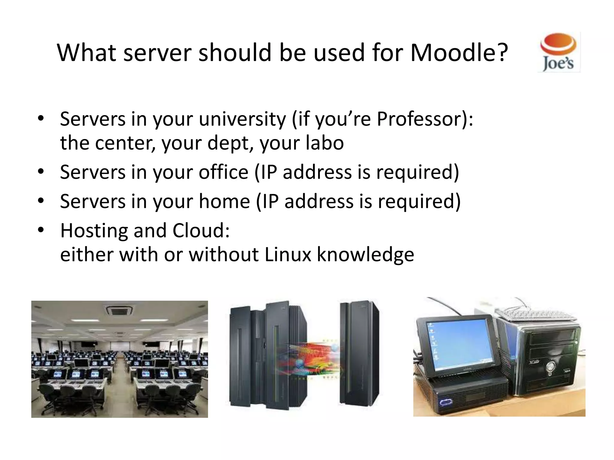 What server should be used for Moodle?

• Servers in your university (if you’re Professor):
  the center, your dept, your labo
• Servers in your office (IP address is required)
• Servers in your home (IP address is required)
• Hosting and Cloud:
  either with or without Linux knowledge
 