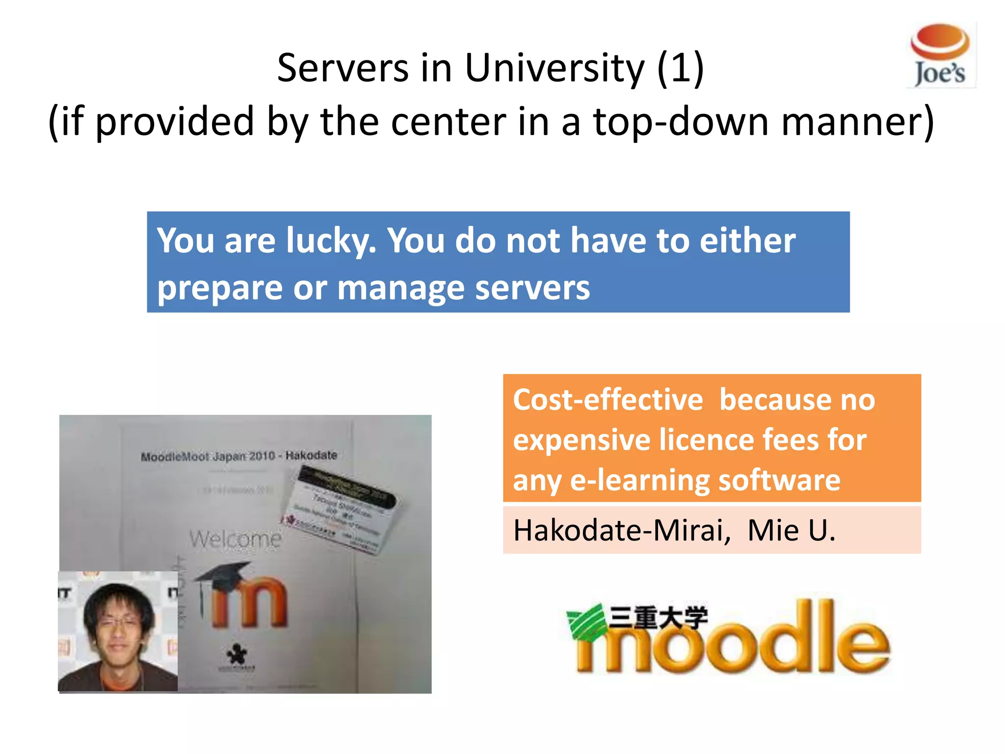 Servers in University (1)
(if provided by the center in a top-down manner)

     You are lucky. You do not have to either
     prepare or manage servers

                           Cost-effective because no
                           expensive licence fees for
                           any e-learning software
                           Hakodate-Mirai, Mie U.
 