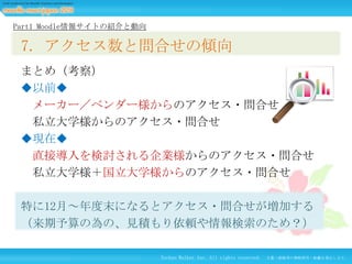 Part1 Moodle情報サイトの紹介と動向

7. アクセス数と問合せの傾向
まとめ（考察）
◆以前◆
メーカー／ベンダー様からのアクセス・問合せ
私立大学様からのアクセス・問合せ
◆現在◆
直接導入を検討される企業様からのアクセス・問合せ
私立大学様＋国立大学様からのアクセス・問合せ

特に12月～年度末になるとアクセス・問合せが増加する
（来期予算の為の、見積もり依頼や情報検索のため？）
Techno Walker Inc. All rights reserved.

文書・画像等の無断使用・転載を禁止します。

 
