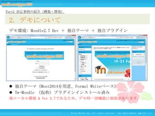 Part2 対応事例の紹介（構築・開発）

2. デモについて
デモ環境: Moodle2.7 Dev ＋ 独自テーマ ＋ 独自プラグイン

 独自テーマ（Moot2014を用意、Formal Whiteベース）
 Tw-Moodle （仮称）プラグインインストール済み
※ローカル環境 & Ver 2.7であるため、デモ時一部機能に制限があります。

Techno Walker Inc. All rights reserved.

文書・画像等の無断使用・転載を禁止します。

 