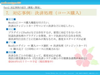 Part2 対応事例の紹介（構築・開発）

7. 対応事例: 決済処理（コース購入）
■要望■
Moodleにコース購入機能を付けたい。
決済はクレジットカードやコンビニ決済などに対応したい。
■対応■
プラグインにPayPalなどは存在するが、要望に対応できないため
別途決済処理のプラグインを開発。カード決済は代行会社を利用。
※決済代行会社ごとに仕組みが異なるため、都度カスタマイズが必要
■デモ■
Moodleログイン ⇒ 購入コース選択 ⇒ 決済処理（クレジットカード）
⇒ 購入完了（と同時にコースに所属される）
■課題■
決済会社ごとの仕様によって、都度対応が必要。
現状は都度課金のみ（代行決済システム側との月額課金連携が未対応）
※2014年4月リリース予定（現在開発中）

Techno Walker Inc. All rights reserved.

文書・画像等の無断使用・転載を禁止します。

 