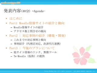 発表内容(40分)

–Agenda-

• はじめに
• Part1 Moodle情報サイトの紹介と動向
– Moodle情報サイトの紹介
– アクセス数と問合せの傾向

• Part2 : 対応事例の紹介（構築・開発）
– これまでの対応事例と傾向
– 事例紹介（代理店対応、決済代行連携）

• Part3 : 今後のプランについて
– 他サイト情報のリンク、無償ツール
– Tw-Moodle（仮称）の提供

Techno Walker Inc. All rights reserved.

文書・画像等の無断使用・転載を禁止します。

 