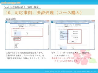 Part2 対応事例の紹介（構築・開発）

10. 対応事例: 決済処理（コース購入）
画面の例

④代行決済会社の決済画面が表示されます。
⑤利用内容を確認し「クレジットカード」を
選択し画面下部の「進む」をクリックします。

⑥クレジットカード情報を入力し、確認する
ボタンを押します。
※決済テストページを利用しており、カードも
ダミーのものを利用します。

Techno Walker Inc. All rights reserved.

文書・画像等の無断使用・転載を禁止します。

 