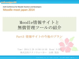 Sixth Conference for Moodle Teachers and Developers

Moodle moot japan 2014

Moodle情報サイトと
無償管理ツールの紹介
Part3 情報サイトの今後のプラン

Time: 2014.2.20 14:00-14:40 Room: 5-202
株式会社テクノウォーカー 山岡 茂治
Techno Walker Inc. All rights reserved.

24
文書・画像等の無断使用・転載を禁止します。

 
