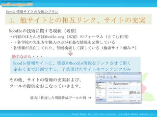 Part3 情報サイトの今後のプラン

1. 他サイトとの相互リンク、サイトの充実
Moodleの技術に関する現状（考察）
・内容のほとんどはMoodle.org（本家）のフォーラム（とても有用）
・＋各学校の先生方や個人の方が有益な情報を公開している
・各情報が点在しており、毎回検索して探している（検索サイト頼み？）
勝手ながら・・・

Moodle情報サイトに、皆様のMoodle情報をリンクさせて頂く
※あくまで計画ですし、了承頂けたサイトやコンテンツのみ
その他、サイトの情報の充実および、
ツールの提供をおこなっていきます。
過去に作成した問題作成ツールの例 ⇒

Techno Walker Inc. All rights reserved.

文書・画像等の無断使用・転載を禁止します。

 