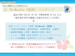 Part3 情報サイトの今後のプラン

2. Tw-Moodle（仮称）パッケージ
過去の問い合わせ（P.10）や開発事例（P.14）から
一般企業が求める機能に共通点があることを着目。

基本パッケージとして提供「Tw-Moodle（仮称）」
・代理店管理機能（運用管理者、受講管理者、受講者）
・組織管理機能（部署・職制別の管理・集計）
・メッセージ機能（宛先を限定したコミュニケーション）
・コース決済機能（決済代行システムとの連携）
⇒ 要望があれば一部基本機能部分をカスタマイズ
無しの無償版として考えていきたい（今後検討）

Techno Walker Inc. All rights reserved.

文書・画像等の無断使用・転載を禁止します。

 