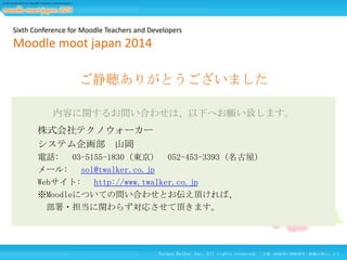Sixth Conference for Moodle Teachers and Developers

Moodle moot japan 2014
ご静聴ありがとうございました
内容に関するお問い合わせは、以下へお願い致します。

株式会社テクノウォーカー
システム企画部 山岡
電話: 03-5155-1830（東京） 052-453-3393（名古屋）
メール: sol@twalker.co.jp
Webサイト: http://www.twalker.co.jp
※Moodleについての問い合わせとお伝え頂ければ、
部署・担当に関わらず対応させて頂きます。

Techno Walker Inc. All rights reserved.

27
文書・画像等の無断使用・転載を禁止します。

 