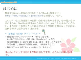 はじめに
弊社ではMoodle普及のお手伝いとしてMoodle情報サイト
(http://www.twalker.co.jp/moodle/)を公開しています。
このサイトには毎月数件のお問い合わせがありますが、その問い合わ
せの中から、Moodleを利用される方がどのようなことを求めているの
か、また問い合わせをきっかけにどのような対応をおこなってきたか、
実例を挙げて紹介させて頂きます。
～ 発表者（山岡）プロフィール ～
・職業はシステムエンジニア？ （何でも屋です）
MoodleやPHPよりも、.NET（C#、SharePoint）が専門。
・埼玉県川越市（小江戸川越）出身、埼玉・東京・名古屋での
生活を経て、現在は三重県に在住。（伊勢神宮近く）
・趣味はテニス（1年ラケットを振っていません…）

Moodler？としてはまだまだ駆け出しですが、よろしくお願いしま
す。
Techno Walker Inc. All rights reserved.

文書・画像等の無断使用・転載を禁止します。

 