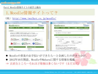 Part1 Moodle情報サイトの紹介と動向

1.Moodle情報サイトって？
URL: http://www.twalker.co.jp/moodle/

 Moodleの普及のお手伝いができたら…と企画したのがきっかけ。
 2012年10月開設、MoodleやMaharaに関する情報を掲載
⇒ 正直なところ…それほど情報は多くないです（まだまだ）
Techno Walker Inc. All rights reserved.

文書・画像等の無断使用・転載を禁止します。

 